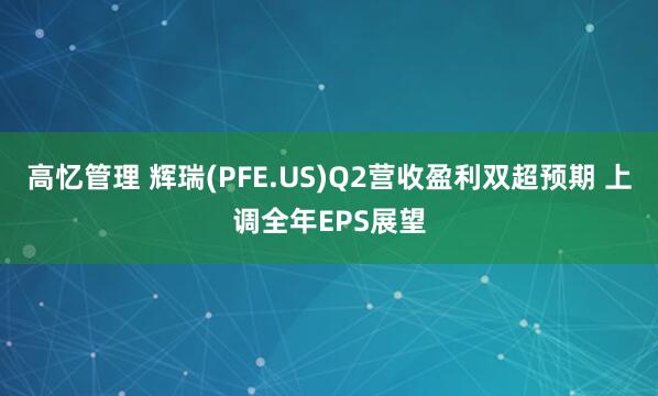 高忆管理 辉瑞(PFE.US)Q2营收盈利双超预期 上调全年EPS展望
