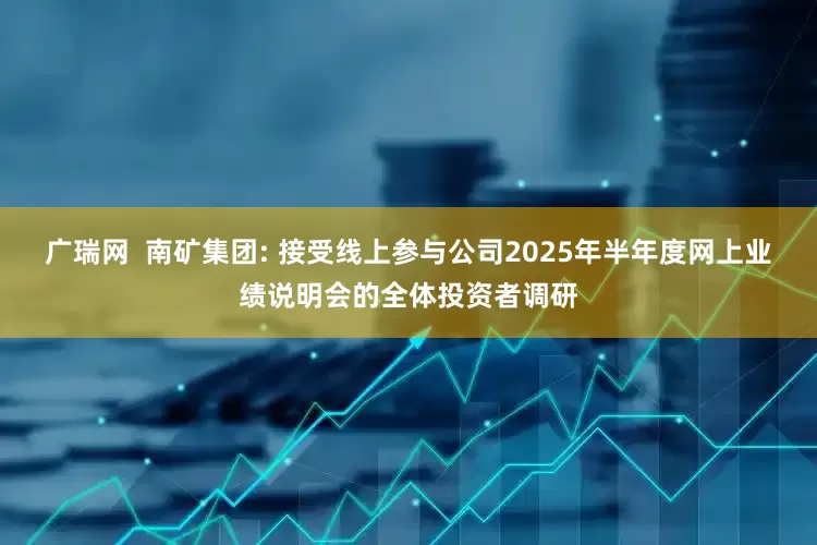 广瑞网  南矿集团: 接受线上参与公司2025年半年度网上业绩说明会的全体投资者调研
