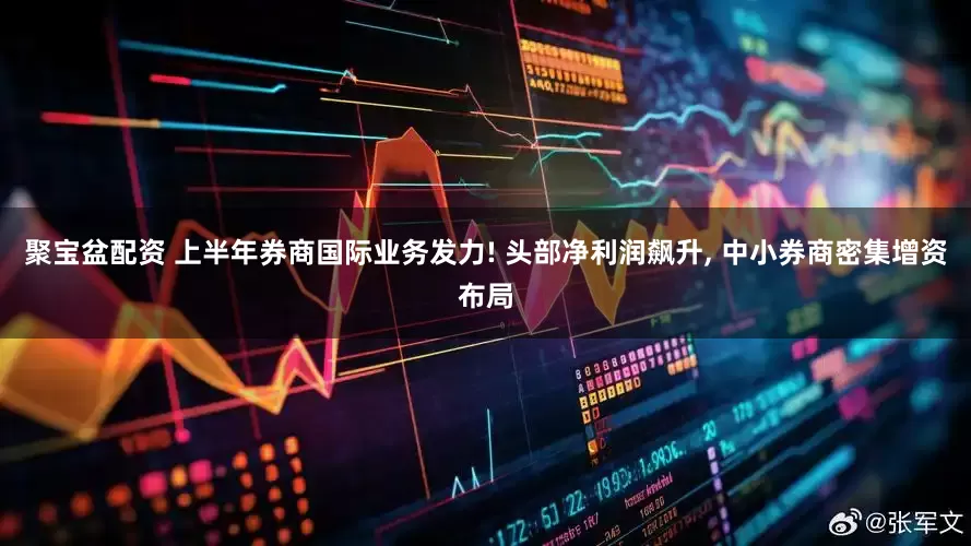 聚宝盆配资 上半年券商国际业务发力! 头部净利润飙升, 中小券商密集增资布局