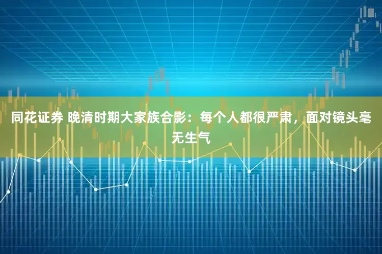同花证券 晚清时期大家族合影：每个人都很严肃，面对镜头毫无生气