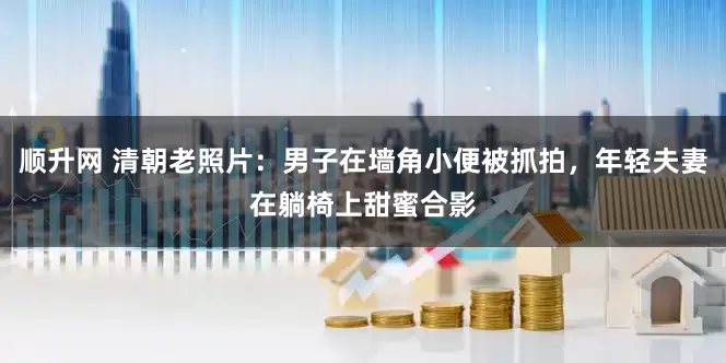 顺升网 清朝老照片：男子在墙角小便被抓拍，年轻夫妻在躺椅上甜蜜合影