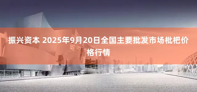振兴资本 2025年9月20日全国主要批发市场枇杷价格行情
