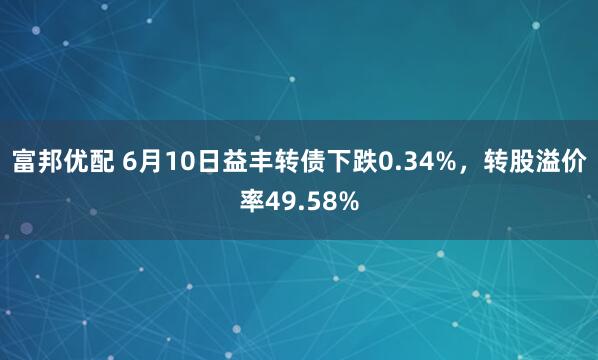 富邦优配 6月10日益丰转债下跌0.34%，转股溢价率49.58%