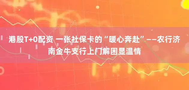 港股T+0配资 一张社保卡的“暖心奔赴”——农行济南金牛支行上门解困显温情