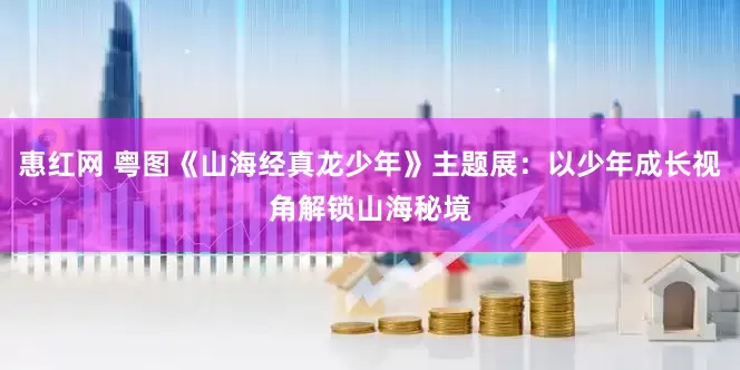 惠红网 粤图《山海经真龙少年》主题展：以少年成长视角解锁山海秘境